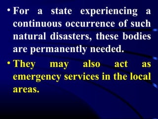 • For a state experiencing a
continuous occurrence of such
natural disasters, these bodies
are permanently needed.
• They may also act as
emergency services in the local
areas.
 