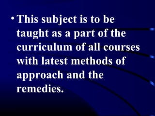 •This subject is to be
taught as a part of the
curriculum of all courses
with latest methods of
approach and the
remedies.
 