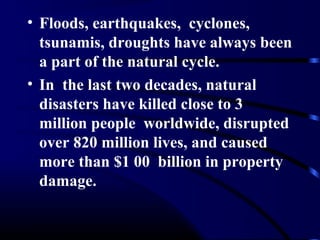 • Floods, earthquakes, cyclones,
tsunamis, droughts have always been
a part of the natural cycle.
• In the last two decades, natural
disasters have killed close to 3
million people worldwide, disrupted
over 820 million lives, and caused
more than $1 00 billion in property
damage.
 