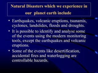 Natural Disasters which we experience in
our planet earth include
• Earthquakes, volcanic eruptions, tsunamis,
cyclones, landslides, floods and droughts.
• It is possible to identify and analyse some
of the events using the modern monitoring
tools, except the earthquakes and volcanic
eruptions.
• Some of the events like desertification,
accidental fires and waterlogging are
controllable hazards.
 
