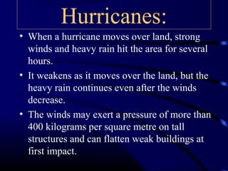 Hurricanes:
• When a hurricane moves over land, strong
winds and heavy rain hit the area for several
hours.
• It weakens as it moves over the land, but the
heavy rain continues even after the winds
decrease.
• The winds may exert a pressure of more than
400 kilograms per square metre on tall
structures and can flatten weak buildings at
first impact.
 
