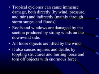 • Tropical cyclones can cause immense
damage, both directly (by wind, pressure,
and rain) and indirectly (mainly through
storm surges and floods).
• Roofs and windows are damaged by the
suction produced by strong winds on the
downwind side.
• All loose objects are lifted by the wind.
• It also causes injuries and deaths by
toppling structures and hurling loose and
torn off objects with enormous force.
 