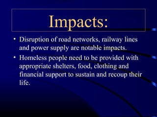 Impacts:
• Disruption of road networks, railway lines
and power supply are notable impacts.
• Homeless people need to be provided with
appropriate shelters, food, clothing and
financial support to sustain and recoup their
life.
 