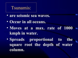 Tsunamis:
• are seismic sea waves.
• Occur in all oceans.
• Moves at a max. rate of 1000
kmph in water.
• Spreads proportional to the
square root the depth of water
column.
 