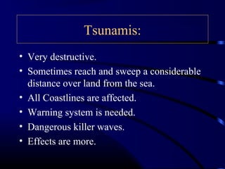 Tsunamis:
• Very destructive.
• Sometimes reach and sweep a considerable
distance over land from the sea.
• All Coastlines are affected.
• Warning system is needed.
• Dangerous killer waves.
• Effects are more.
 