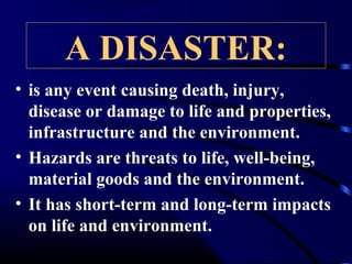 A DISASTER:
• is any event causing death, injury,
disease or damage to life and properties,
infrastructure and the environment.
• Hazards are threats to life, well-being,
material goods and the environment.
• It has short-term and long-term impacts
on life and environment.
 