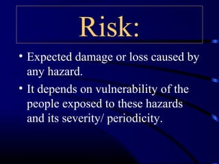 Risk:
• Expected damage or loss caused by
any hazard.
• It depends on vulnerability of the
people exposed to these hazards
and its severity/ periodicity.
 