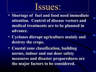 Issues:
• Shortage of fuel and food need immediate
attention. Control of disease vectors and
medical treatments are to be planned in
advance.
• Cyclones disrupt agriculture mainly and
destroy the crops.
• Coastal zone classification, building
norms, indoor and out door safety
measures and disaster preparedness are
the major factors to be considered.
 