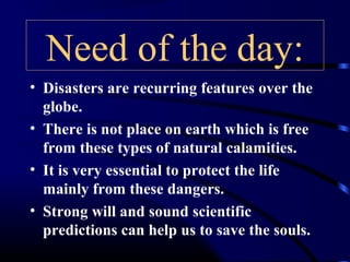 Need of the day:
• Disasters are recurring features over the
globe.
• There is not place on earth which is free
from these types of natural calamities.
• It is very essential to protect the life
mainly from these dangers.
• Strong will and sound scientific
predictions can help us to save the souls.
 