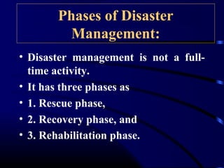 Phases of Disaster
Management:
• Disaster management is not a full-
time activity.
• It has three phases as
• 1. Rescue phase,
• 2. Recovery phase, and
• 3. Rehabilitation phase.
 