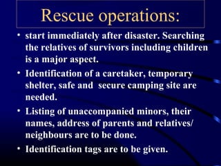 Rescue operations:
• start immediately after disaster. Searching
the relatives of survivors including children
is a major aspect.
• Identification of a caretaker, temporary
shelter, safe and secure camping site are
needed.
• Listing of unaccompanied minors, their
names, address of parents and relatives/
neighbours are to be done.
• Identification tags are to be given.
 