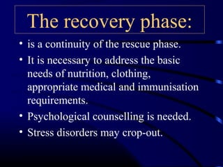 The recovery phase:
• is a continuity of the rescue phase.
• It is necessary to address the basic
needs of nutrition, clothing,
appropriate medical and immunisation
requirements.
• Psychological counselling is needed.
• Stress disorders may crop-out.
 