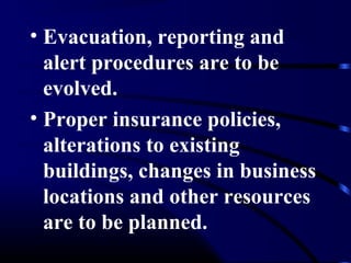• Evacuation, reporting and
alert procedures are to be
evolved.
• Proper insurance policies,
alterations to existing
buildings, changes in business
locations and other resources
are to be planned.
 