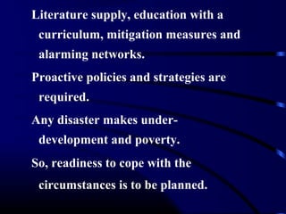Literature supply, education with a
curriculum, mitigation measures and
alarming networks.
Proactive policies and strategies are
required.
Any disaster makes under-
development and poverty.
So, readiness to cope with the
circumstances is to be planned.
 