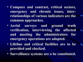 • Compare and contrast, critical sectors,
emergency and chronic issues, inter-
relationships of various indicators are the
common approaches.
• Aerial surveys and ground truth
verification, interviewing the affected
and meeting the administrators for
emergency operations are adopted.
• Lifeline and critical facilities are to be
provided and checked.
• Surveillance systems are o be constituted.
 