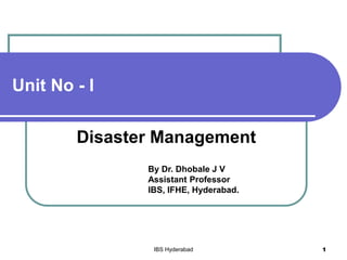 Unit No - I
Disaster Management
By Dr. Dhobale J V
Assistant Professor
IBS, IFHE, Hyderabad.
IBS Hyderabad 1
 