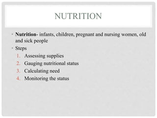 NUTRITION
• Nutrition- infants, children, pregnant and nursing women, old
and sick people
• Steps
1. Assessing supplies
2. Gauging nutritional status
3. Calculating need
4. Monitoring the status
 