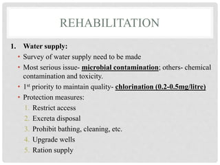 REHABILITATION
1. Water supply:
• Survey of water supply need to be made
• Most serious issue- microbial contamination; others- chemical
contamination and toxicity.
• 1st priority to maintain quality- chlorination (0.2-0.5mg/litre)
• Protection measures:
1. Restrict access
2. Excreta disposal
3. Prohibit bathing, cleaning, etc.
4. Upgrade wells
5. Ration supply
 