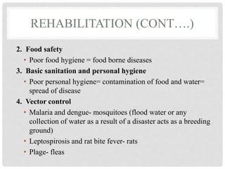 REHABILITATION (CONT….)
2. Food safety
• Poor food hygiene = food borne diseases
3. Basic sanitation and personal hygiene
• Poor personal hygiene= contamination of food and water=
spread of disease
4. Vector control
• Malaria and dengue- mosquitoes (flood water or any
collection of water as a result of a disaster acts as a breeding
ground)
• Leptospirosis and rat bite fever- rats
• Plage- fleas
 