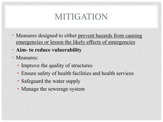 MITIGATION
• Measures designed to either prevent hazards from causing
emergencies or lessen the likely effects of emergencies
• Aim- to reduce vulnerability
• Measures:
• Improve the quality of structures
• Ensure safety of health facilities and health services
• Safeguard the water supply
• Manage the sewerage system
 