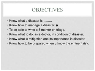 OBJECTIVES
• Know what a disaster is………
• Know how to manage a disaster ☻
• To be able to write a 5 marker on triage.
• Know what to do, as a doctor, in condition of disaster.
• Know what is mitigation and its importance in disaster.
• Know how to be prepared when u know the eminent risk.
 