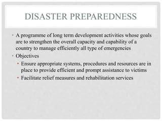 DISASTER PREPAREDNESS
• A programme of long term development activities whose goals
are to strengthen the overall capacity and capability of a
country to manage efficiently all type of emergencies
• Objectives
• Ensure appropriate systems, procedures and resources are in
place to provide efficient and prompt assistance to victims
• Facilitate relief measures and rehabilitation services
 