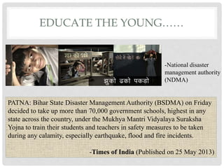 EDUCATE THE YOUNG……
-National disaster
management authority
(NDMA)
PATNA: Bihar State Disaster Management Authority (BSDMA) on Friday
decided to take up more than 70,000 government schools, highest in any
state across the country, under the Mukhya Mantri Vidyalaya Suraksha
Yojna to train their students and teachers in safety measures to be taken
during any calamity, especially earthquake, flood and fire incidents.
-Times of India (Published on 25 May 2013)
 