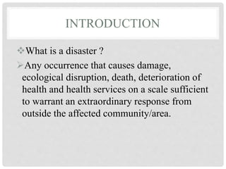 INTRODUCTION
What is a disaster ?
Any occurrence that causes damage,
ecological disruption, death, deterioration of
health and health services on a scale sufficient
to warrant an extraordinary response from
outside the affected community/area.
 