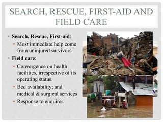 SEARCH, RESCUE, FIRST-AID AND
FIELD CARE
• Search, Rescue, First-aid:
• Most immediate help come
from uninjured survivors.
• Field care:
• Convergence on health
facilities, irrespective of its
operating status.
• Bed availability; and
medical & surgical services
• Response to enquires.
 