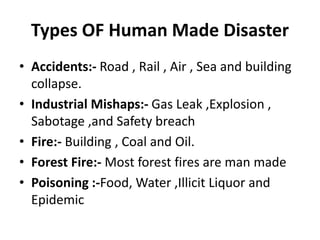 Types OF Human Made Disaster
• Accidents:- Road , Rail , Air , Sea and building
collapse.
• Industrial Mishaps:- Gas Leak ,Explosion ,
Sabotage ,and Safety breach
• Fire:- Building , Coal and Oil.
• Forest Fire:- Most forest fires are man made
• Poisoning :-Food, Water ,Illicit Liquor and
Epidemic
 