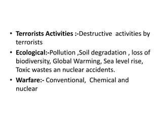 • Terrorists Activities :-Destructive activities by
terrorists
• Ecological:-Pollution ,Soil degradation , loss of
biodiversity, Global Warming, Sea level rise,
Toxic wastes an nuclear accidents.
• Warfare:- Conventional, Chemical and
nuclear
 