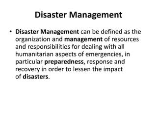 Disaster Management
• Disaster Management can be defined as the
organization and management of resources
and responsibilities for dealing with all
humanitarian aspects of emergencies, in
particular preparedness, response and
recovery in order to lessen the impact
of disasters.
 
