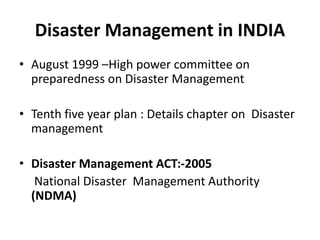 Disaster Management in INDIA
• August 1999 –High power committee on
preparedness on Disaster Management
• Tenth five year plan : Details chapter on Disaster
management
• Disaster Management ACT:-2005
National Disaster Management Authority
(NDMA)
 