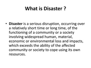 What is Disaster ?
• Disaster is a serious disruption, occurring over
a relatively short time or long time, of the
functioning of a community or a society
involving widespread human, material,
economic or environmental loss and impacts,
which exceeds the ability of the affected
community or society to cope using its own
resources.
 