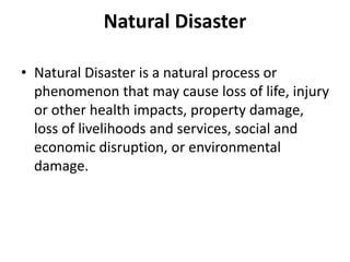 Natural Disaster
• Natural Disaster is a natural process or
phenomenon that may cause loss of life, injury
or other health impacts, property damage,
loss of livelihoods and services, social and
economic disruption, or environmental
damage.
 