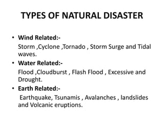 TYPES OF NATURAL DISASTER
• Wind Related:-
Storm ,Cyclone ,Tornado , Storm Surge and Tidal
waves.
• Water Related:-
Flood ,Cloudburst , Flash Flood , Excessive and
Drought.
• Earth Related:-
Earthquake, Tsunamis , Avalanches , landslides
and Volcanic eruptions.
 