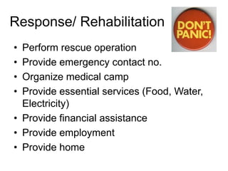 Response/ Rehabilitation
• Perform rescue operation
• Provide emergency contact no.
• Organize medical camp
• Provide essential services (Food, Water,
Electricity)
• Provide financial assistance
• Provide employment
• Provide home
 