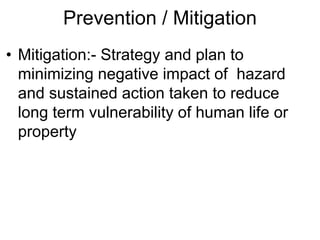 Prevention / Mitigation
• Mitigation:- Strategy and plan to
minimizing negative impact of hazard
and sustained action taken to reduce
long term vulnerability of human life or
property
 