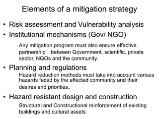 Elements of a mitigation strategy
• Risk assessment and Vulnerability analysis
• Institutional mechanisms (Gov/ NGO)
Any mitigation program must also ensure effective
partnership between Government, scientific, private
sector, NGOs and the community.
• Planning and regulations
Hazard reduction methods must take into account various
hazards faced by the affected community and their
desires and priorities.
• Hazard resistant design and construction
Structural and Constructional reinforcement of existing
buildings and cultural assets
 