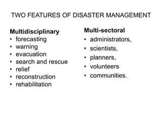 TWO FEATURES OF DISASTER MANAGEMENT
Multidisciplinary
• forecasting
• warning
• evacuation
• search and rescue
• relief
• reconstruction
• rehabilitation
Multi-sectoral
• administrators,
• scientists,
• planners,
• volunteers
• communities.
 