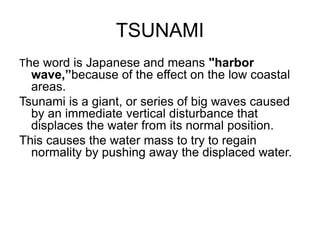 TSUNAMI
The word is Japanese and means "harbor
wave,”because of the effect on the low coastal
areas.
Tsunami is a giant, or series of big waves caused
by an immediate vertical disturbance that
displaces the water from its normal position.
This causes the water mass to try to regain
normality by pushing away the displaced water.
 