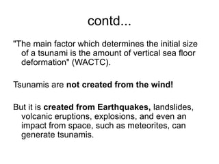 contd...
"The main factor which determines the initial size
of a tsunami is the amount of vertical sea floor
deformation" (WACTC).
Tsunamis are not created from the wind!
But it is created from Earthquakes, landslides,
volcanic eruptions, explosions, and even an
impact from space, such as meteorites, can
generate tsunamis.
 