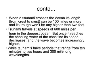 contd...
• When a tsunami crosses the ocean its length
(from crest to crest) can be 100 miles or more,
and its trough won’t be any higher than two feet.
• Tsunami travels at speeds of 600 miles per
hour in the deepest ocean. But once it reaches
the shoaling water of the coastline its speed
decreases, and the wave becomes increasingly
higher.
• While tsunamis have periods that range from ten
minutes to two hours and 300 mile long
wavelengths.
 