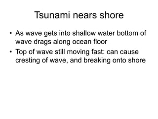 Tsunami nears shore
• As wave gets into shallow water bottom of
wave drags along ocean floor
• Top of wave still moving fast: can cause
cresting of wave, and breaking onto shore
 