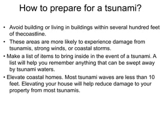 How to prepare for a tsunami?
• Avoid building or living in buildings within several hundred feet
of thecoastline.
• These areas are more likely to experience damage from
tsunamis, strong winds, or coastal storms.
• Make a list of items to bring inside in the event of a tsunami. A
list will help you remember anything that can be swept away
by tsunami waters.
• Elevate coastal homes. Most tsunami waves are less than 10
feet. Elevating your house will help reduce damage to your
property from most tsunamis.
 