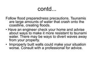 contd...
Follow flood preparedness precautions. Tsunamis
are large amounts of water that crash onto the
coastline, creating floods.
• Have an engineer check your home and advise
about ways to make it more resistant to tsunami
water. There may be ways to divert waves away
from your property.
• Improperly built walls could make your situation
worse. Consult with a professional for advice.
 