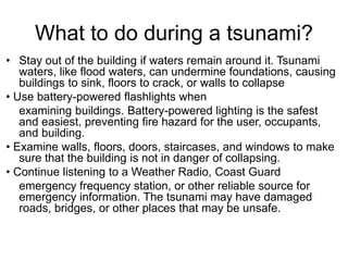 What to do during a tsunami?
• Stay out of the building if waters remain around it. Tsunami
waters, like flood waters, can undermine foundations, causing
buildings to sink, floors to crack, or walls to collapse
• Use battery-powered flashlights when
examining buildings. Battery-powered lighting is the safest
and easiest, preventing fire hazard for the user, occupants,
and building.
• Examine walls, floors, doors, staircases, and windows to make
sure that the building is not in danger of collapsing.
• Continue listening to a Weather Radio, Coast Guard
emergency frequency station, or other reliable source for
emergency information. The tsunami may have damaged
roads, bridges, or other places that may be unsafe.
 
