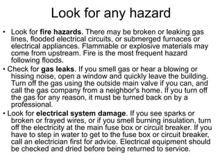 Look for any hazard
• Look for fire hazards. There may be broken or leaking gas
lines, flooded electrical circuits, or submerged furnaces or
electrical appliances. Flammable or explosive materials may
come from upstream. Fire is the most frequent hazard
following floods.
• Check for gas leaks. If you smell gas or hear a blowing or
hissing noise, open a window and quickly leave the building.
Turn off the gas using the outside main valve if you can, and
call the gas company from a neighbor's home. If you turn off
the gas for any reason, it must be turned back on by a
professional.
• Look for electrical system damage. If you see sparks or
broken or frayed wires, or if you smell burning insulation, turn
off the electricity at the main fuse box or circuit breaker. If you
have to step in water to get to the fuse box or circuit breaker,
call an electrician first for advice. Electrical equipment should
be checked and dried before being returned to service.
 