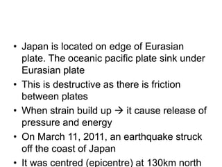 • Japan is located on edge of Eurasian
plate. The oceanic pacific plate sink under
Eurasian plate
• This is destructive as there is friction
between plates
• When strain build up → it cause release of
pressure and energy
• On March 11, 2011, an earthquake struck
off the coast of Japan
• It was centred (epicentre) at 130km north
 