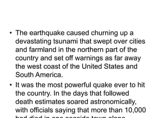 • The earthquake caused churning up a
devastating tsunami that swept over cities
and farmland in the northern part of the
country and set off warnings as far away
the west coast of the United States and
South America.
• It was the most powerful quake ever to hit
the country. In the days that followed
death estimates soared astronomically,
with officials saying that more than 10,000
 